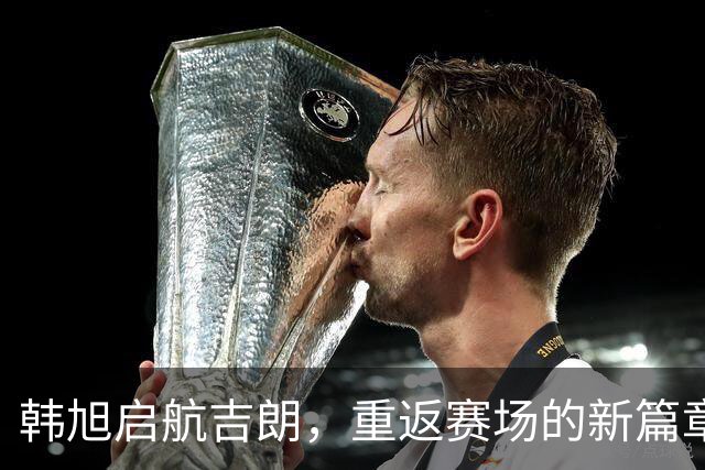 韩旭启航吉朗，重返赛场的新篇章即将开启！